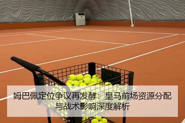 姆巴佩定位争议再发酵：皇马前场资源分配与战术影响深度解析